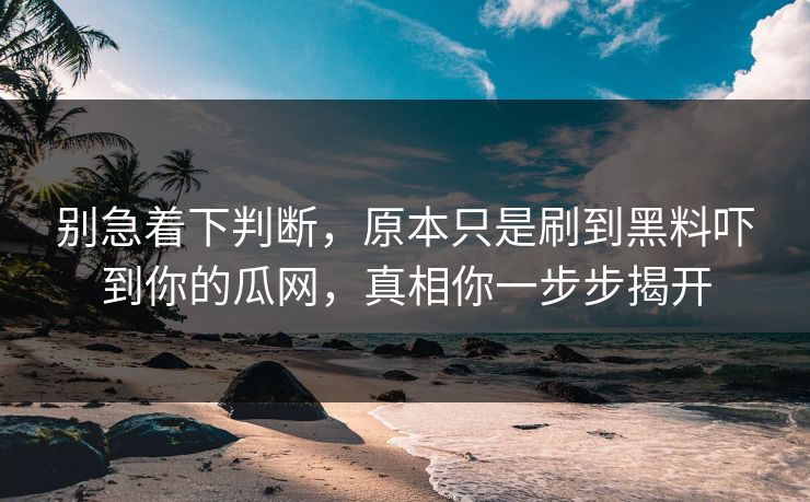 别急着下判断，原本只是刷到黑料吓到你的瓜网，真相你一步步揭开