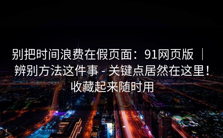 别把时间浪费在假页面：91网页版 ｜ 辨别方法这件事 - 关键点居然在这里！收藏起来随时用