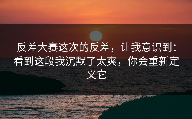 反差大赛这次的反差，让我意识到：看到这段我沉默了太爽，你会重新定义它