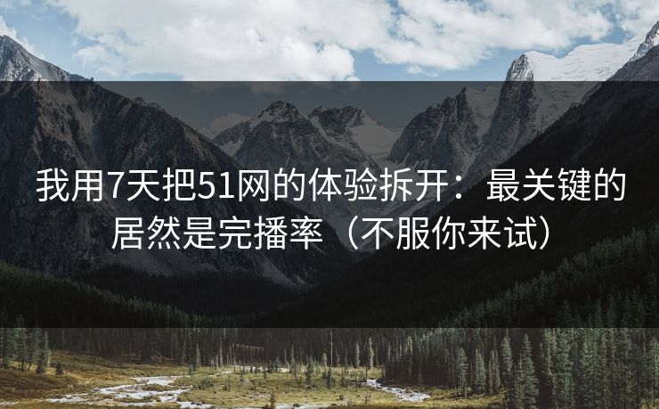 我用7天把51网的体验拆开：最关键的居然是完播率（不服你来试）