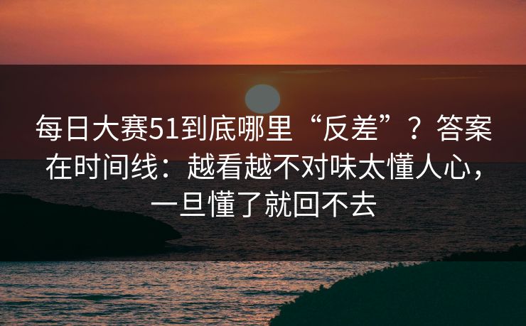 每日大赛51到底哪里“反差”？答案在时间线：越看越不对味太懂人心，一旦懂了就回不去